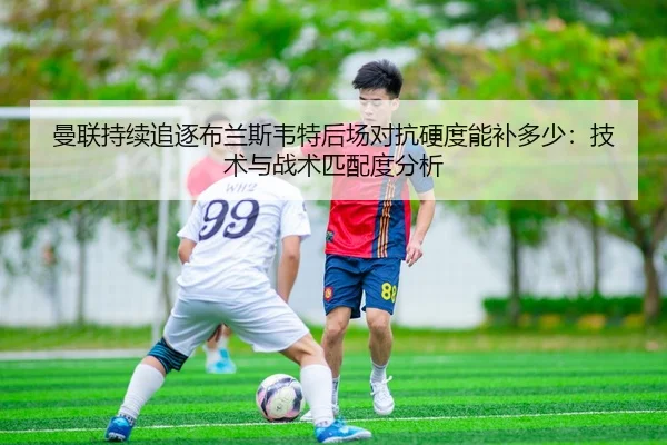 曼联持续追逐布兰斯韦特后场对抗硬度能补多少：技术与战术匹配度分析